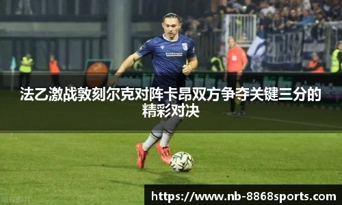 法乙激战敦刻尔克对阵卡昂双方争夺关键三分的精彩对决