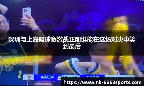 深圳与上海篮球赛激战正酣谁能在这场对决中笑到最后