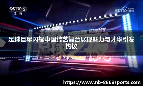 足球巨星闪耀中国综艺舞台展现魅力与才华引发热议
